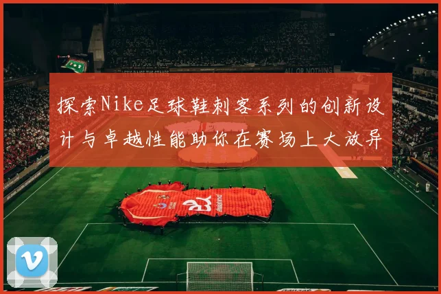 探索Nike足球鞋刺客系列的创新设计与卓越性能助你在赛场上大放异彩