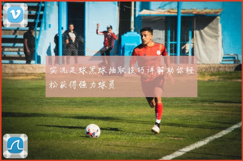 实况足球黑球抽取技巧详解助你轻松获得强力球员