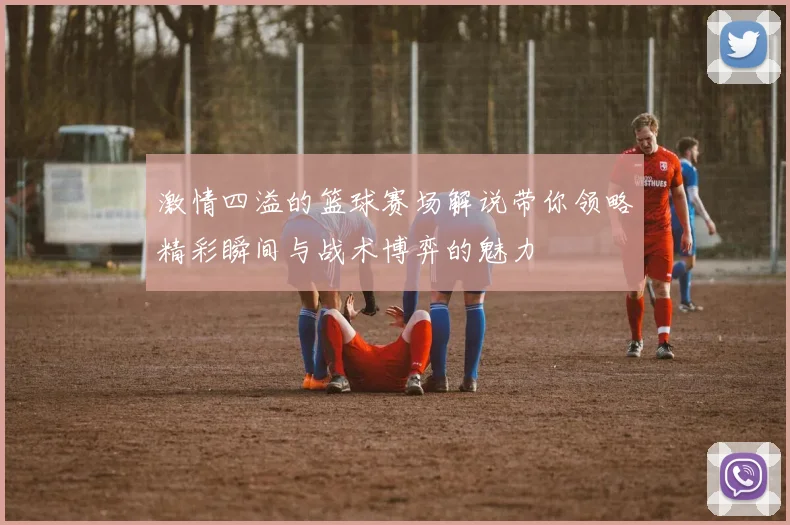 激情四溢的篮球赛场解说带你领略精彩瞬间与战术博弈的魅力