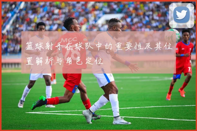 篮球射手在球队中的重要性及其位置解析与角色定位