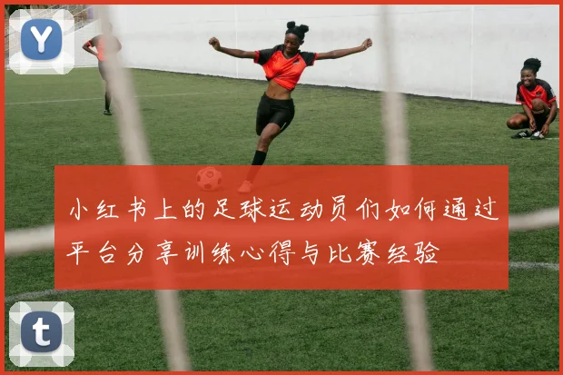 小红书上的足球运动员们如何通过平台分享训练心得与比赛经验