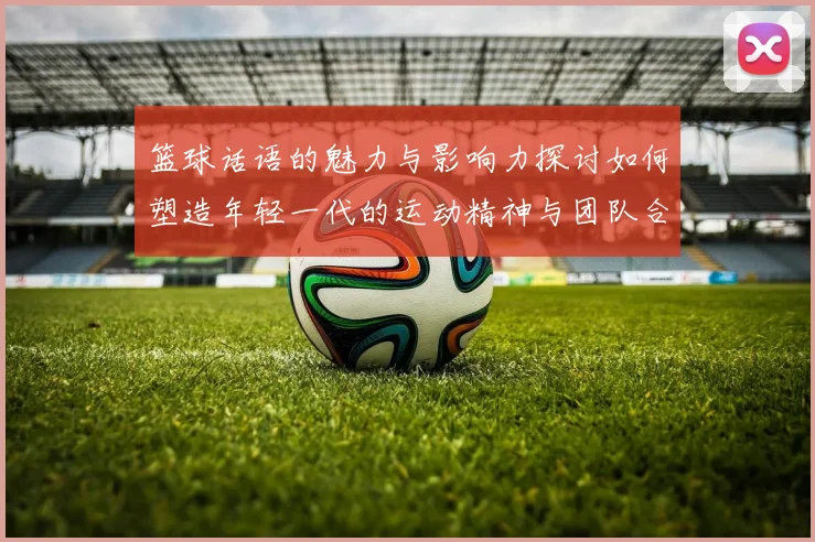 篮球话语的魅力与影响力探讨如何塑造年轻一代的运动精神与团队合作意识
