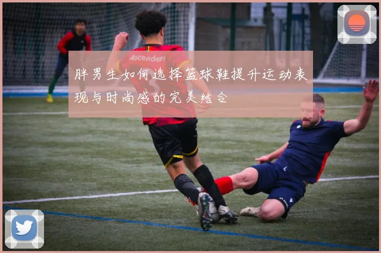 胖男生如何选择篮球鞋提升运动表现与时尚感的完美结合