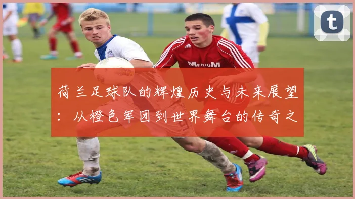 荷兰足球队的辉煌历史与未来展望：从橙色军团到世界舞台的传奇之路