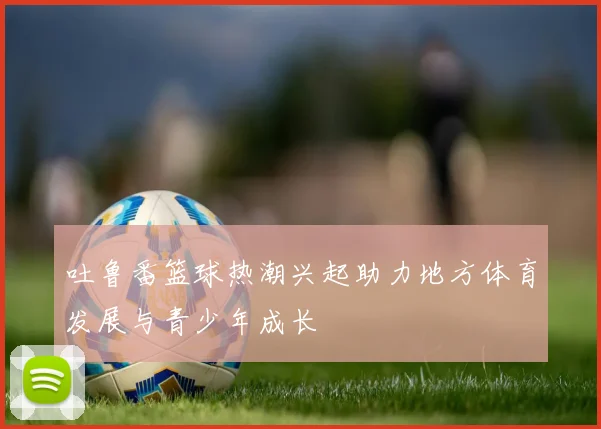 吐鲁番篮球热潮兴起助力地方体育发展与青少年成长