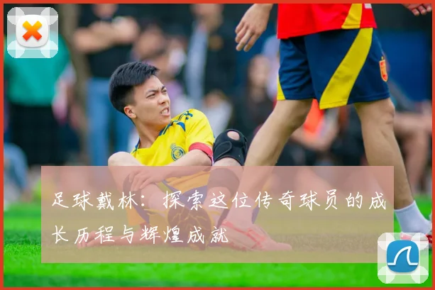 足球戴林：探索这位传奇球员的成长历程与辉煌成就