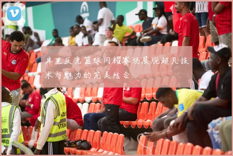 库里反光篮球闪耀赛场展现超凡技术与魅力的完美结合