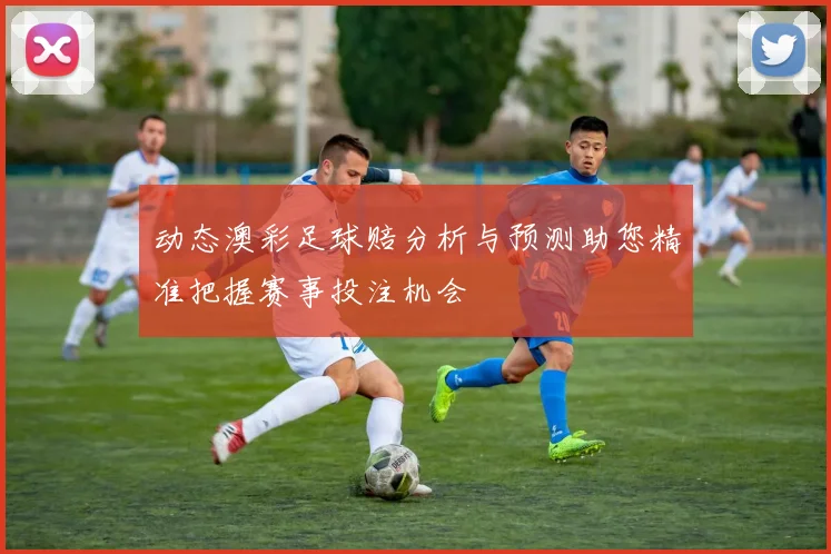 动态澳彩足球赔分析与预测助您精准把握赛事投注机会