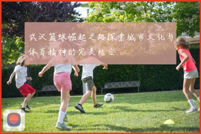 武汉篮球崛起之路探索城市文化与体育精神的完美结合